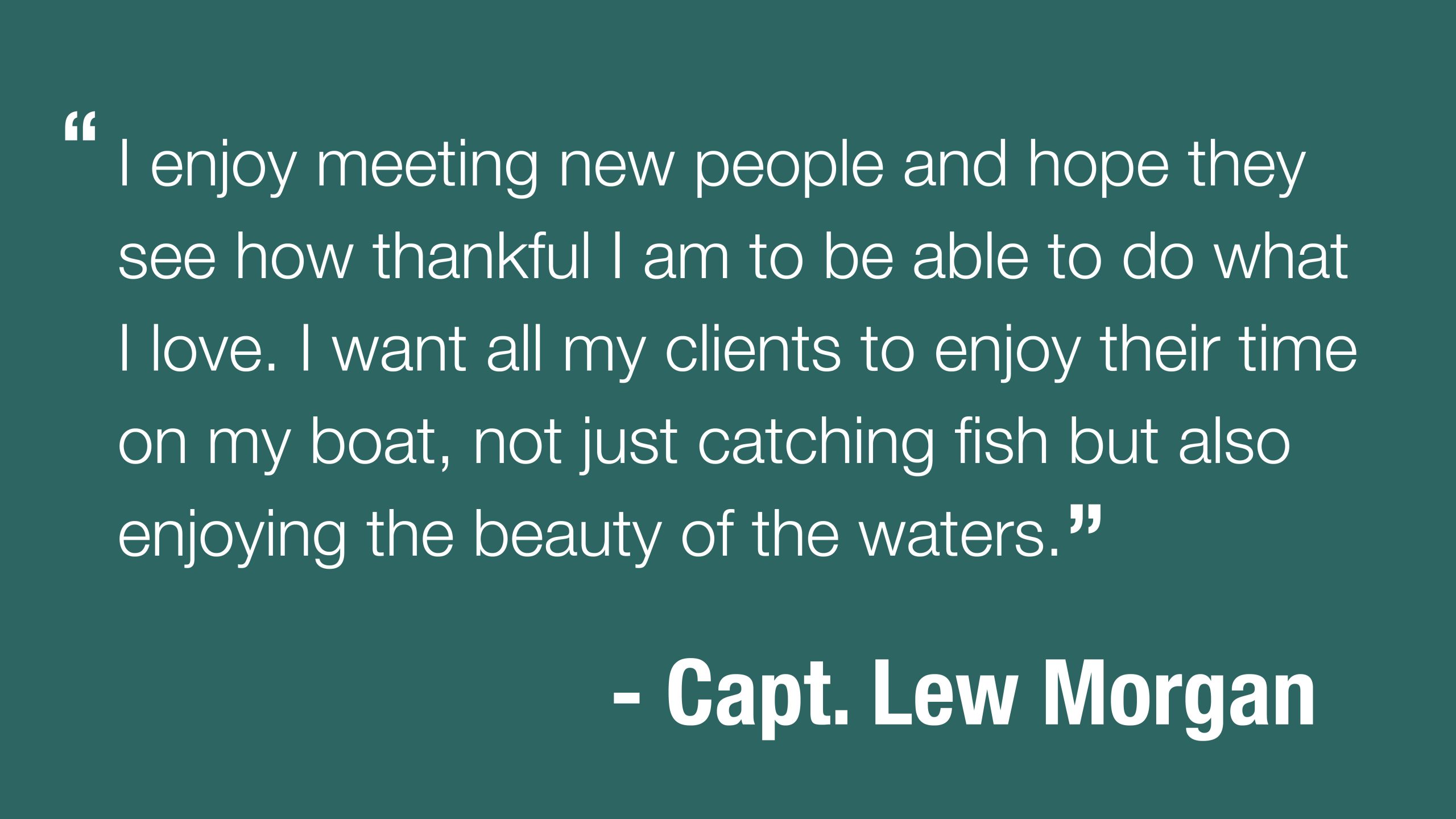 "I enjoy meeting new people and hope they see how thankful I am to be able to do what I love. I want all my clients to enjoy their time on my boat, not just catching fish but also enjoying the beauty of the waters." - Capt. Lew Morgan